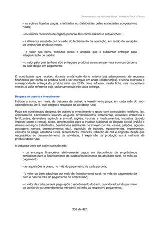 Demonstrativo da Atividade Rural / Atividade Rural - Fichas
- as sobras líquidas pagas, creditadas ou distribuídas pelas sociedades cooperativas
rurais;
- os valores recebidos de órgãos públicos tais como auxílios e subvenções;
- a diferença recebida por ocasião do fechamento da operação, em razão da variação
de preços dos produtos rurais;
- o valor dos bens, produtos rurais e animais que o subscritor entregar para
integralização de capital;
- o valor pelo qual tenham sido entregues produtos rurais em permuta com outros bens
ou pela dação em pagamento.
O contribuinte que recebeu durante ano(s)-calendário anterior(es) adiantamento de recursos
financeiros por conta de produto rural a ser entregue em ano(s) posterior(es), e tenha efetivado a
correspondente entrega do produto rural em 2015, deve informar, nesta ficha, nos respectivos
meses, o valor referente ao(s) adiantamento(s) de cada entrega.
Despesa de custeio e investimento
Indique a soma, em reais, da despesa de custeio e investimento paga, em cada mês do ano-
calendário de 2015, que integra o resultado da atividade rural.
Pode ser considerado despesa de custeio e investimento o gasto com computador, telefone, fax,
combustíveis, lubrificantes, salários, aluguéis, arrendamentos, ferramentas, utensílios, corretivos e
fertilizantes, defensivos agrícola e animal, rações, vacinas e medicamentos, impostos (exceto
imposto sobre a renda), taxas, contribuições para o Instituto Nacional do Seguro Social (INSS) e
demais encargos trabalhistas, benfeitorias realizadas no imóvel (currais, casas, galpões, açudes,
pastagens, cercas, desmatamentos etc.), aquisição de tratores, equipamentos, implementos,
veículos de carga, utilitários rurais, reprodutores, matrizes, rebanho de cria e engorda, desde que
necessários ao desenvolvimento da atividade, à expansão da produção ou à melhoria da
produtividade rural.
A despesa deve ser assim considerada:
- os encargos financeiros efetivamente pagos em decorrência de empréstimos
contraídos para o financiamento de custeio/investimento da atividade rural, no mês do
pagamento;
- as aquisições a prazo, no mês do pagamento de cada parcela;
- o valor do bem adquirido por meio de financiamento rural, no mês do pagamento do
bem e não no mês do pagamento do empréstimo;
- o valor de cada parcela paga após o recebimento do bem, quando adquirido por meio
de consórcio ou arrendamento mercantil, no mês do respectivo pagamento;
252 de 425
 
