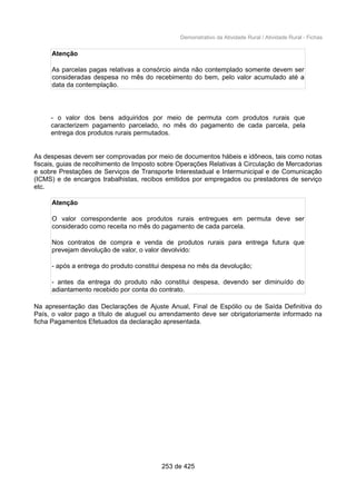 Demonstrativo da Atividade Rural / Atividade Rural - Fichas
Atenção
As parcelas pagas relativas a consórcio ainda não contemplado somente devem ser
consideradas despesa no mês do recebimento do bem, pelo valor acumulado até a
data da contemplação.
- o valor dos bens adquiridos por meio de permuta com produtos rurais que
caracterizem pagamento parcelado, no mês do pagamento de cada parcela, pela
entrega dos produtos rurais permutados.
As despesas devem ser comprovadas por meio de documentos hábeis e idôneos, tais como notas
fiscais, guias de recolhimento de Imposto sobre Operações Relativas à Circulação de Mercadorias
e sobre Prestações de Serviços de Transporte Interestadual e Intermunicipal e de Comunicação
(ICMS) e de encargos trabalhistas, recibos emitidos por empregados ou prestadores de serviço
etc.
Atenção
O valor correspondente aos produtos rurais entregues em permuta deve ser
considerado como receita no mês do pagamento de cada parcela.
Nos contratos de compra e venda de produtos rurais para entrega futura que
prevejam devolução de valor, o valor devolvido:
- após a entrega do produto constitui despesa no mês da devolução;
- antes da entrega do produto não constitui despesa, devendo ser diminuído do
adiantamento recebido por conta do contrato.
Na apresentação das Declarações de Ajuste Anual, Final de Espólio ou de Saída Definitiva do
País, o valor pago a título de aluguel ou arrendamento deve ser obrigatoriamente informado na
ficha Pagamentos Efetuados da declaração apresentada.
253 de 425
 