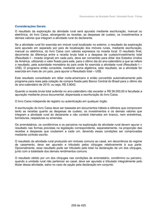 Demonstrativo da Atividade Rural / Atividade Rural - Fichas
Considerações Gerais
O resultado da exploração da atividade rural será apurado mediante escrituração, manual ou
eletrônica, do livro Caixa, abrangendo as receitas, as despesas de custeio, os investimentos e
demais valores que integram a atividade rural do declarante.
Se a atividade rural for exercida em imóvel rural localizado no exterior, o resultado da exploração
será apurado em separado por país de localização dos imóveis rurais, mediante escrituração,
manual ou eletrônica, do livro Caixa com valores expressos na moeda local. O resultado final,
decorrente da diferença entre a receita bruta total e a despesa de custeio/investimento total
(Resultado I - moeda original) em cada país, deve ser convertido para dólar dos Estados Unidos
da América, utilizando o valor fixado para este, para o último dia do ano-calendário a que se refere
o resultado, pela autoridade monetária do país onde foi exercida a atividade rural (Resultado I –
US$). O programa então consolida, mediante soma algébrica, este resultado, se a atividade for
exercida em mais de um país, para apurar o Resultado total – US$.
Este resultado consolidado em dólar norte-americano é então convertido automaticamente pelo
programa para reais pela cotação de compra fixada pelo Banco Central do Brasil para o último dia
do ano-calendário de 2015, ou seja, R$ 3,9042.
Quando a receita bruta total auferida no ano-calendário não exceder a R$ 56.000,00 é facultada a
apuração mediante prova documental, dispensada a escrituração do livro Caixa.
O livro Caixa independe de registro ou autenticação em qualquer órgão.
A escrituração do livro Caixa deve ser baseada em documentos hábeis e idôneos que comprovem
tanto as receitas quanto as despesas de custeio, os investimentos e os demais valores que
integram a atividade rural do declarante e não conterá intervalos em branco, nem entrelinhas,
borraduras, raspaduras ou emendas.
Os arrendatários, os condôminos e os parceiros na exploração da atividade rural devem apurar o
resultado nas formas previstas na legislação correspondente, separadamente, na proporção das
receitas e despesas que couberem a cada um, devendo essas condições ser comprovadas
mediante contrato escrito.
O resultado da atividade rural produzido em imóveis comuns ao casal, em decorrência do regime
de casamento, deve ser apurado e tributado pelos cônjuges relativamente à sua parte.
Opcionalmente, esse resultado pode ser tributado pelo total na declaração de um dos cônjuges,
junto com a totalidade dos demais rendimentos comuns.
O resultado obtido por um dos cônjuges nas condições de arrendatário, condômino ou parceiro,
quando a unidade rural não pertencer ao casal, deve ser apurado e tributado integralmente pelo
titular dessa atividade, salvo no caso de opção pela declaração em conjunto.
259 de 425
 