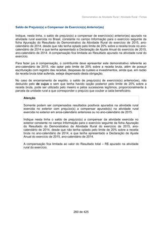 Demonstrativo da Atividade Rural / Atividade Rural - Fichas
Saldo de Prejuízo(s) a Compensar de Exercício(s) Anterior(es)
Indique, nesta linha, o saldo de prejuízo(s) a compensar de exercício(s) anterior(es) apurado na
atividade rural exercida no Brasil, constante no campo Informação para o exercício seguinte da
ficha Apuração do Resultado do Demonstrativo da Atividade Rural do exercício de 2015, ano-
calendário de 2014, desde que não tenha optado pelo limite de 20% sobre a receita bruta no ano-
calendário de 2014 e que tenha apresentado a Declaração de Ajuste Anual do exercício de 2015,
ano-calendário de 2014. A compensação fica limitada ao Resultado apurado na atividade rural do
exercício.
Para fazer jus à compensação, o contribuinte deve apresentar este demonstrativo referente ao
ano-calendário de 2015, não optar pelo limite de 20% sobre a receita bruta, além de possuir
escrituração com registro das receitas, despesas de custeio e investimentos, ainda que, em razão
da receita bruta total auferida, esteja dispensado desta obrigação.
No caso de encerramento de espólio, o saldo de prejuízo(s) de exercício(s) anterior(es), não
deduzido pelo de cujus e sem que tenha havido opção posterior pelo limite de 20% sobre a
receita bruta, pode ser utilizado pelo meeiro e pelos sucessores legítimos, proporcionalmente à
parcela da unidade rural a que corresponder o prejuízo que couber a cada beneficiário.
Atenção
Somente podem ser compensados resultados positivos apurados na atividade rural
exercida no exterior com prejuízo(s) a compensar apurado(s) na atividade rural
exercida no exterior em anos-calendário anteriores ou no ano-calendário de 2015.
Indique nesta linha o saldo de prejuízo(s) a compensar da atividade exercida no
exterior constante no campo Informação para o exercício seguinte da ficha Apuração
do Resultado do Demonstrativo da Atividade Rural do exercício de 2015, ano-
calendário de 2014, desde que não tenha optado pelo limite de 20% sobre a receita
bruta no ano-calendário de 2014, e que tenha apresentado a Declaração de Ajuste
Anual do exercício de 2015, ano-calendário de 2014.
A compensação fica limitada ao valor do Resultado total – R$ apurado na atividade
rural do exercício.
260 de 425
 