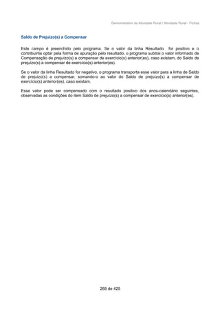 Demonstrativo da Atividade Rural / Atividade Rural - Fichas
Saldo de Prejuízo(s) a Compensar
Este campo é preenchido pelo programa. Se o valor da linha Resultado for positivo e o
contribuinte optar pela forma de apuração pelo resultado, o programa subtrai o valor informado de
Compensação de prejuízo(s) a compensar de exercício(s) anterior(es), caso existam, do Saldo de
prejuízo(s) a compensar de exercício(s) anterior(es).
Se o valor da linha Resultado for negativo, o programa transporta esse valor para a linha de Saldo
de prejuízo(s) a compensar, somando-o ao valor do Saldo de prejuízo(s) a compensar de
exercício(s) anterior(es), caso existam.
Esse valor pode ser compensado com o resultado positivo dos anos-calendário seguintes,
observadas as condições do item Saldo de prejuízo(s) a compensar de exercício(s) anterior(es).
268 de 425
 