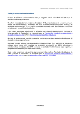 Demonstrativo da Atividade Rural / Atividade Rural - Fichas
Apuração do resultado não tributável
No caso de atividade rural exercida no Brasil, o programa calcula o resultado não tributável da
atividade rural da seguinte forma:
Resultado mais o(s) adiantamento(s) recebido(s) em 2015 por conta de venda para entrega futura
menos o(s) Adiantamento(s) recebido(s) até 2014 a ser(em) informado(s) como receita(s) de
produto(s) entregue(s) em 2015 e menos o resultado tributável (caso seja negativo, o programa
considera zero para efeito deste cálculo).
Caso o valor encontrado seja positivo, o programa indica na linha Resultado Não Tributável da
ficha Apuração do Resultado e o transporta para a Parcela não tributável correspondente à
atividade rural (Linha 11) da ficha Rendimentos Isentos e Não Tributáveis.
No caso de atividade rural exercida no exterior, o programa calcula o resultado não tributável da
atividade rural da seguinte forma:
Resultado total em R$ mais o(s) adiantamento(s) recebido(s) em 2015 por conta de venda para
entrega futura menos a(s) receita(s) de produto(s) entregue(s) em 2015 referente(s) a
adiantamento(s) recebidos até 2014 e menos o resultado tributável (caso seja negativo, o
programa considera zero para efeito deste cálculo).
Caso o valor encontrado seja positivo, o programa o indica na linha Resultado não tributável da
ficha Apuração do Resultado e o transporta para a Parcela não tributável correspondente à
atividade rural (Linha 11) da ficha Rendimentos Isentos e Não Tributáveis.
269 de 425
 