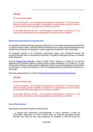 Rendimentos Tributáveis na Declaração / Rendimentos Tributáveis na Declaração
Atenção
No caso de Declaração:
a) Final de Espólio - as informações compreendem o período de 1º de janeiro até a
data da decisão judicial da partilha, sobrepartilha ou adjudicação dos bens e direitos
ou da lavratura da escritura pública do inventário ou partilha;
b) de Saída Definitiva do País - as informações compreendem o período de 1º de
janeiro até o dia anterior ao da caracterização da condição de não residente.
Rendimentos Recebidos Acumuladamente
O rendimento tributável abrange quaisquer acréscimos e os juros decorrentes desses rendimentos
e o décimo terceiro salário, excluídas apenas as despesas com a ação judicial necessárias ao seu
recebimento, inclusive com advogados, quando pagas pelo contribuinte e não indenizadas.
As despesas judiciais e os honorários advocatícios pagos pelo contribuinte devem ser
proporcionalizados entre os rendimentos tributáveis, os sujeitos à tributação exclusiva e os isentos
e não tributáveis.
Na ficha Pagamentos Efetuados, clique no botão “Novo”, selecione o código 60, no caso de
pagamento de honorários relativos a ações judiciais, exceto trabalhistas, ou o código 61, no caso
de honorários relativos a ações judiciais trabalhistas, informe o nome do advogado ou do escritório
de advocacia, o número de inscrição no CPF do advogado/CNPJ do escritório de advocacia e o
valor pago.
Para mais esclarecimentos, consulte a ficha Rendimentos Recebidos Acumuladamente.
Atenção
No caso de Declaração:
a) Final de Espólio - as informações compreendem o período de 1º de janeiro até a
data da decisão judicial da partilha, sobrepartilha ou adjudicação dos bens e direitos
ou da lavratura da escritura pública do inventário ou partilha;
b) de Saída Definitiva do País - as informações compreendem o período de 1º de
janeiro até o dia anterior ao da caracterização da condição de não residente.
Outros Rendimentos
São também rendimentos tributáveis, dentre outros:
- a parcela dos rendimentos correspondentes a lucros, apurados a partir de
01/01/1996, distribuídos em 2015 a titular, sócio ou acionista de pessoa jurídica
tributada com base no lucro real, presumido ou arbitrado, a título de lucros ou
27 de 425
 