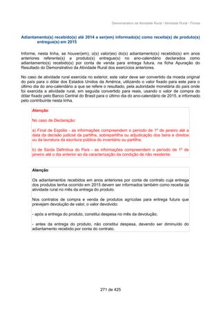 Demonstrativo da Atividade Rural / Atividade Rural - Fichas
Adiantamento(s) recebido(s) até 2014 a ser(em) informado(s) como receita(s) de produto(s)
entregue(s) em 2015
Informe, nesta linha, se houver(em), o(s) valor(es) do(s) adiantamento(s) recebido(s) em anos
anteriores referente(s) a produto(s) entregue(s) no ano-calendário declarados como
adiantamento(s) recebido(s) por conta de venda para entrega futura, na ficha Apuração do
Resultado do Demonstrativo da Atividade Rural dos exercícios anteriores.
No caso de atividade rural exercida no exterior, este valor deve ser convertido da moeda original
do país para o dólar dos Estados Unidos da América, utilizando o valor fixado para este para o
último dia do ano-calendário a que se refere o resultado, pela autoridade monetária do país onde
foi exercida a atividade rural, em seguida convertido para reais, usando o valor de compra do
dólar fixado pelo Banco Central do Brasil para o último dia do ano-calendário de 2015, e informado
pelo contribuinte nesta linha.
Atenção
No caso de Declaração:
a) Final de Espólio - as informações compreendem o período de 1º de janeiro até a
data da decisão judicial da partilha, sobrepartilha ou adjudicação dos bens e direitos
ou da lavratura da escritura pública do inventário ou partilha;
b) de Saída Definitiva do País - as informações compreendem o período de 1º de
janeiro até o dia anterior ao da caracterização da condição de não residente.
Atenção
Os adiantamentos recebidos em anos anteriores por conta de contrato cuja entrega
dos produtos tenha ocorrido em 2015 devem ser informados também como receita da
atividade rural no mês da entrega do produto.
Nos contratos de compra e venda de produtos agrícolas para entrega futura que
prevejam devolução de valor, o valor devolvido:
- após a entrega do produto, constitui despesa no mês da devolução;
- antes da entrega do produto, não constitui despesa, devendo ser diminuído do
adiantamento recebido por conta do contrato.
271 de 425
 
