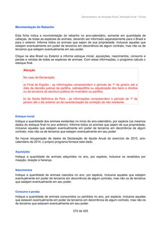 Demonstrativo da Atividade Rural / Atividade Rural - Fichas
Movimentação do Rebanho
Esta ficha indica a movimentação do rebanho no ano-calendário, somente em quantidade de
cabeças, de todas as espécies de animais, devendo ser informado separadamente para o Brasil e
para o exterior. Informe todos os animais que sejam de sua propriedade, inclusive aqueles que
estejam eventualmente em poder de terceiros em decorrência de algum contrato, mas não os de
terceiros que estejam eventualmente em seu poder.
Clique na aba Brasil ou Exterior e informe estoque inicial, aquisições, nascimentos, consumo e
perdas e vendas de todas as espécies de animais. Com estas informações, o programa calcula o
estoque final.
Atenção
No caso de Declaração:
a) Final de Espólio - as informações compreendem o período de 1º de janeiro até a
data da decisão judicial da partilha, sobrepartilha ou adjudicação dos bens e direitos
ou da lavratura da escritura pública do inventário ou partilha;
b) de Saída Definitiva do País - as informações compreendem o período de 1º de
janeiro até o dia anterior ao da caracterização da condição de não residente.
Estoque inicial
Indique a quantidade dos animais existentes no início do ano-calendário, por espécie (os mesmos
dados do estoque final no ano anterior). Informe todos os animais que sejam de sua propriedade,
inclusive aqueles que estejam eventualmente em poder de terceiros em decorrência de algum
contrato, mas não os de terceiros que estejam eventualmente em seu poder.
Se houve recuperação de dados da Declaração de Ajuste Anual do exercício de 2015, ano-
calendário de 2014, o próprio programa fornece este dado.
Aquisições
Indique a quantidade de animais adquiridos no ano, por espécie, inclusive os recebidos por
meação, doação e herança.
Nascimentos
Indique a quantidade de animais nascidos no ano, por espécie, inclusive aqueles que estejam
eventualmente em poder de terceiros em decorrência de algum contrato, mas não os de terceiros
que estejam eventualmente em seu poder.
Consumo e perdas
Indique a quantidade de animais consumidos ou perdidos no ano, por espécie, inclusive aqueles
que estavam eventualmente em poder de terceiros em decorrência de algum contrato, mas não os
de terceiros que estavam eventualmente em seu poder.
272 de 425
 