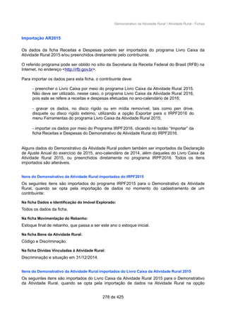 Demonstrativo da Atividade Rural / Atividade Rural - Fichas
Importação AR2015
Os dados da ficha Receitas e Despesas podem ser importados do programa Livro Caixa da
Atividade Rural 2015 e/ou preenchidos diretamente pelo contribuinte.
O referido programa pode ser obtido no sítio da Secretaria da Receita Federal do Brasil (RFB) na
Internet, no endereço <http://rfb.gov.br>.
Para importar os dados para esta ficha, o contribuinte deve:
- preencher o Livro Caixa por meio do programa Livro Caixa da Atividade Rural 2015.
Não deve ser utilizado, nesse caso, o programa Livro Caixa da Atividade Rural 2016,
pois este se refere a receitas e despesas efetuadas no ano-calendário de 2016;
- gravar os dados, no disco rígido ou em mídia removível, tais como pen drive,
disquete ou disco rígido externo, utilizando a opção Exportar para o IRPF2016 do
menu Ferramentas do programa Livro Caixa da Atividade Rural 2015;
- importar os dados por meio do Programa IRPF2016, clicando no botão “Importar” da
ficha Receitas e Despesas do Demonstrativo de Atividade Rural do IRPF2016.
Alguns dados do Demonstrativo da Atividade Rural podem também ser importados da Declaração
de Ajuste Anual do exercício de 2015, ano-calendário de 2014, além daqueles do Livro Caixa da
Atividade Rural 2015, ou preenchidos diretamente no programa IRPF2016. Todos os itens
importados são alteráveis.
Itens do Demonstrativo da Atividade Rural importados do IRPF2015
Os seguintes itens são importados do programa IRPF2015 para o Demonstrativo da Atividade
Rural, quando se opta pela importação de dados no momento do cadastramento de um
contribuinte:
Na ficha Dados e Identificação do Imóvel Explorado:
Todos os dados da ficha.
Na ficha Movimentação do Rebanho:
Estoque final de rebanho, que passa a ser este ano o estoque inicial.
Na ficha Bens da Atividade Rural:
Código e Discriminação.
Na ficha Dívidas Vinculadas à Atividade Rural:
Discriminação e situação em 31/12/2014.
Itens do Demonstrativo da Atividade Rural importados do Livro Caixa da Atividade Rural 2015
Os seguintes itens são importados do Livro Caixa da Atividade Rural 2015 para o Demonstrativo
da Atividade Rural, quando se opta pela importação de dados na Atividade Rural na opção
278 de 425
 