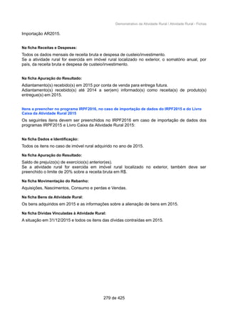 Demonstrativo da Atividade Rural / Atividade Rural - Fichas
Importação AR2015.
Na ficha Receitas e Despesas:
Todos os dados mensais de receita bruta e despesa de custeio/investimento.
Se a atividade rural for exercida em imóvel rural localizado no exterior, o somatório anual, por
país, da receita bruta e despesa de custeio/investimento.
Na ficha Apuração do Resultado:
Adiantamento(s) recebido(s) em 2015 por conta de venda para entrega futura.
Adiantamento(s) recebido(s) até 2014 a ser(em) informado(s) como receita(s) de produto(s)
entregue(s) em 2015.
Itens a preencher no programa IRPF2016, no caso de importação de dados do IRPF2015 e do Livro
Caixa da Atividade Rural 2015
Os seguintes itens devem ser preenchidos no IRPF2016 em caso de importação de dados dos
programas IRPF2015 e Livro Caixa da Atividade Rural 2015:
Na ficha Dados e Identificação:
Todos os itens no caso de imóvel rural adquirido no ano de 2015.
Na ficha Apuração do Resultado:
Saldo de prejuízo(s) de exercício(s) anterior(es).
Se a atividade rural for exercida em imóvel rural localizado no exterior, também deve ser
preenchido o limite de 20% sobre a receita bruta em R$.
Na ficha Movimentação do Rebanho:
Aquisições, Nascimentos, Consumo e perdas e Vendas.
Na ficha Bens da Atividade Rural:
Os bens adquiridos em 2015 e as informações sobre a alienação de bens em 2015.
Na ficha Dívidas Vinculadas à Atividade Rural:
A situação em 31/12/2015 e todos os itens das dívidas contraídas em 2015.
279 de 425
 