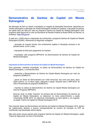 Demonstrativo de Ganhos de Capital em Moeda Estrangeira / Demonstrativo de Ganhos de Capital em Moeda
Estrangeira
Demonstrativo de Ganhos de Capital em Moeda
Estrangeira
Na alienação de bem ou direito e liquidação ou resgate de aplicações financeiras, adquiridos em
moeda estrangeira e alienação de moeda estrangeira mantida em espécie, a apuração de ganhos
de capital deve ser feita por meio do programa Ganhos de Capital em Moeda Estrangeira. Este
programa está disponível no sítio da Secretaria da Receita Federal do Brasil (RFB) na Internet, no
endereço <http://rfb.gov.br>.
A cada ano, a RFB coloca à disposição do contribuinte o programa Ganhos de Capital em Moeda
Estrangeira (GCME), oferecendo as seguintes vantagens:
- apuração do imposto devido, dos rendimentos sujeitos à tributação exclusiva e da
parcela isenta, se for o caso;
- impressão do Darf para pagamento do imposto;
- importação, pelo programa IRPF2016, do Demonstrativo de Ganhos de Capital em
Moeda Estrangeira.
Importação do Demonstrativo de Ganhos de Capital em Moeda Estrangeira
Para aproveitar, mediante importação, os dados do Demonstrativo de Ganhos de Capital em
Moeda Estrangeira, o contribuinte deve:
- preencher o Demonstrativo de Ganhos de Capital Moeda Estrangeira por meio do
programa GCME2015;
- gravar os dados do Demonstrativo em mídia removível, tais como pen drive, disco
rígido externo, ou no disco rígido, utilizando a opção “Exportar para o IRPF2016” do
menu Ferramentas do programa GCME2015;
- importar os dados do Demonstrativo de Ganhos de Capital Moeda Estrangeira por
meio do Programa IRPF2016.
Deve-se clicar no botão “Importar” da primeira tela do Demonstrativo de Ganhos de
Capital em Moeda Estrangeira, ou selecionar no menu preenchimento a opção
“Importação GCME 2015” ou selecionar Importações na barra lateral e, em seguida,
na opção “Ganho de Capital em Moeda Estrangeira 2015”.
Para importar dados do Demonstrativo de Ganhos de Capital em Moeda Estrangeira 2015, devem
ser selecionados diretório e arquivo correspondentes ao número de inscrição no CPF do
contribuinte cuja declaração estiver aberta.
Não será aceito arquivo gerado pelo programa Ganhos de Capital em Moeda Estrangeira, opção
“Cópia de Segurança” do menu Ferramentas.
282 de 425
 