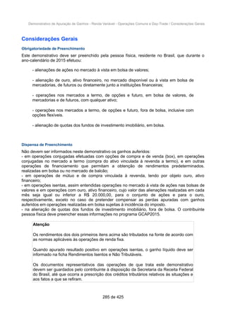 Demonstrativo de Apuração de Ganhos - Renda Variável - Operações Comuns e Day-Trade / Considerações Gerais
Considerações Gerais
Obrigatoriedade de Preenchimento
Este demonstrativo deve ser preenchido pela pessoa física, residente no Brasil, que durante o
ano-calendário de 2015 efetuou:
- alienações de ações no mercado à vista em bolsa de valores;
- alienação de ouro, ativo financeiro, no mercado disponível ou à vista em bolsa de
mercadorias, de futuros ou diretamente junto a instituições financeiras;
- operações nos mercados a termo, de opções e futuro, em bolsa de valores, de
mercadorias e de futuros, com qualquer ativo;
- operações nos mercados a termo, de opções e futuro, fora de bolsa, inclusive com
opções flexíveis.
- alienação de quotas dos fundos de investimento imobiliário, em bolsa.
Dispensa de Preenchimento
Não devem ser informados neste demonstrativo os ganhos auferidos:
- em operações conjugadas efetuadas com opções de compra e de venda (box), em operações
conjugadas no mercado a termo (compra do ativo vinculada à revenda a termo), e em outras
operações de financiamento que permitam a obtenção de rendimentos predeterminados.
realizadas em bolsa ou no mercado de balcão;
- em operações de mútuo e de compra vinculada à revenda, tendo por objeto ouro, ativo
financeiro;
- em operações isentas, assim entendidas operações no mercado à vista de ações nas bolsas de
valores e em operações com ouro, ativo financeiro, cujo valor das alienações realizadas em cada
mês seja igual ou inferior a R$ 20.000,00, para o conjunto de ações e para o ouro,
respectivamente, exceto no caso de pretender compensar as perdas apuradas com ganhos
auferidos em operações realizadas em bolsa sujeitas à incidência do imposto.
- na alienação de quotas dos fundos de investimento imobiliário, fora de bolsa. O contribuinte
pessoa física deve preencher essas informações no programa GCAP2015.
Atenção
Os rendimentos dos dois primeiros itens acima são tributados na fonte de acordo com
as normas aplicáveis às operações de renda fixa.
Quando apurado resultado positivo em operações isentas, o ganho líquido deve ser
informado na ficha Rendimentos Isentos e Não Tributáveis.
Os documentos representativos das operações de que trata este demonstrativo
devem ser guardados pelo contribuinte à disposição da Secretaria da Receita Federal
do Brasil, até que ocorra a prescrição dos créditos tributários relativos às situações e
aos fatos a que se refiram.
285 de 425
 