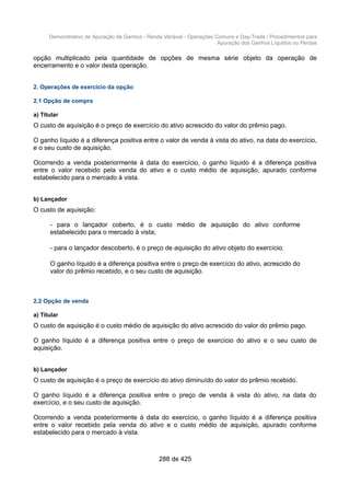 Demonstrativo de Apuração de Ganhos - Renda Variável - Operações Comuns e Day-Trade / Procedimentos para
Apuração dos Ganhos Líquidos ou Perdas
opção multiplicado pela quantidade de opções de mesma série objeto da operação de
encerramento e o valor desta operação.
2. Operações de exercício da opção
2.1 Opção de compra
a) Titular
O custo de aquisição é o preço de exercício do ativo acrescido do valor do prêmio pago.
O ganho líquido é a diferença positiva entre o valor de venda à vista do ativo, na data do exercício,
e o seu custo de aquisição.
Ocorrendo a venda posteriormente à data do exercício, o ganho líquido é a diferença positiva
entre o valor recebido pela venda do ativo e o custo médio de aquisição, apurado conforme
estabelecido para o mercado à vista.
b) Lançador
O custo de aquisição:
- para o lançador coberto, é o custo médio de aquisição do ativo conforme
estabelecido para o mercado à vista;
- para o lançador descoberto, é o preço de aquisição do ativo objeto do exercício.
O ganho líquido é a diferença positiva entre o preço de exercício do ativo, acrescido do
valor do prêmio recebido, e o seu custo de aquisição.
2.2 Opção de venda
a) Titular
O custo de aquisição é o custo médio de aquisição do ativo acrescido do valor do prêmio pago.
O ganho líquido é a diferença positiva entre o preço de exercício do ativo e o seu custo de
aquisição.
b) Lançador
O custo de aquisição é o preço de exercício do ativo diminuído do valor do prêmio recebido.
O ganho líquido é a diferença positiva entre o preço de venda à vista do ativo, na data do
exercício, e o seu custo de aquisição.
Ocorrendo a venda posteriormente à data do exercício, o ganho líquido é a diferença positiva
entre o valor recebido pela venda do ativo e o custo médio de aquisição, apurado conforme
estabelecido para o mercado à vista.
288 de 425
 