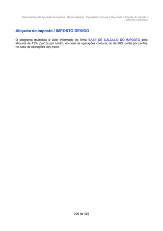 Demonstrativo de Apuração de Ganhos - Renda Variável - Operações Comuns e Day-Trade / Alíquota do imposto /
IMPOSTO DEVIDO
Alíquota do imposto / IMPOSTO DEVIDO
O programa multiplica o valor informado na linha BASE DE CÁLCULO DO IMPOSTO pela
alíquota de 15% (quinze por cento), no caso de operações comuns, ou de 20% (vinte por cento),
no caso de operações day-trade.
295 de 425
 
