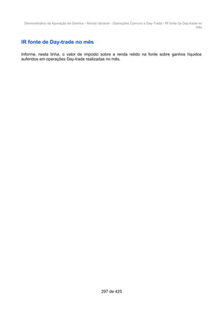 Demonstrativo de Apuração de Ganhos - Renda Variável - Operações Comuns e Day-Trade / IR fonte de Day-trade no
mês
IR fonte de Day-trade no mês
Informe, nesta linha, o valor de imposto sobre a renda retido na fonte sobre ganhos líquidos
auferidos em operações Day-trade realizadas no mês.
297 de 425
 