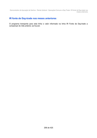 Demonstrativo de Apuração de Ganhos - Renda Variável - Operações Comuns e Day-Trade / IR fonte de Day-trade nos
meses anteriores
IR fonte de Day-trade nos meses anteriores
O programa transporta para esta linha o valor informado na linha IR Fonte de Day-trade a
compensar do mês anterior, se houver.
298 de 425
 