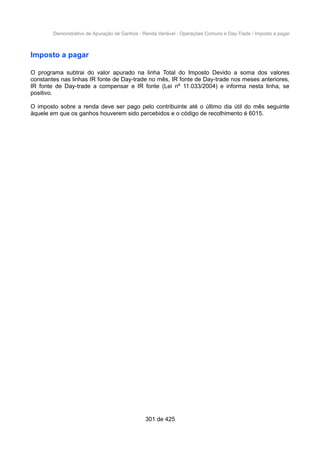 Demonstrativo de Apuração de Ganhos - Renda Variável - Operações Comuns e Day-Trade / Imposto a pagar
Imposto a pagar
O programa subtrai do valor apurado na linha Total do Imposto Devido a soma dos valores
constantes nas linhas IR fonte de Day-trade no mês, IR fonte de Day-trade nos meses anteriores,
IR fonte de Day-trade a compensar e IR fonte (Lei nº 11.033/2004) e informa nesta linha, se
positivo.
O imposto sobre a renda deve ser pago pelo contribuinte até o último dia útil do mês seguinte
àquele em que os ganhos houverem sido percebidos e o código de recolhimento é 6015.
301 de 425
 