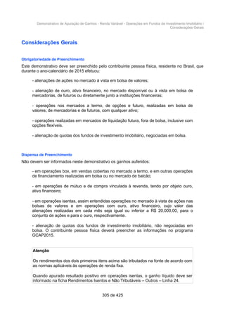 Demonstrativo de Apuração de Ganhos - Renda Variável - Operações em Fundos de Investimento Imobiliário /
Considerações Gerais
Considerações Gerais
Obrigatoriedade de Preenchimento
Este demonstrativo deve ser preenchido pelo contribuinte pessoa física, residente no Brasil, que
durante o ano-calendário de 2015 efetuou:
- alienações de ações no mercado à vista em bolsa de valores;
- alienação de ouro, ativo financeiro, no mercado disponível ou à vista em bolsa de
mercadorias, de futuros ou diretamente junto a instituições financeiras;
- operações nos mercados a termo, de opções e futuro, realizadas em bolsa de
valores, de mercadorias e de futuros, com qualquer ativo;
- operações realizadas em mercados de liquidação futura, fora de bolsa, inclusive com
opções flexíveis.
- alienação de quotas dos fundos de investimento imobiliário, negociadas em bolsa.
Dispensa de Preenchimento
Não devem ser informados neste demonstrativo os ganhos auferidos:
- em operações box, em vendas cobertas no mercado a termo, e em outras operações
de financiamento realizadas em bolsa ou no mercado de balcão;
- em operações de mútuo e de compra vinculada à revenda, tendo por objeto ouro,
ativo financeiro;
- em operações isentas, assim entendidas operações no mercado à vista de ações nas
bolsas de valores e em operações com ouro, ativo financeiro, cujo valor das
alienações realizadas em cada mês seja igual ou inferior a R$ 20.000,00, para o
conjunto de ações e para o ouro, respectivamente.
- alienação de quotas dos fundos de investimento imobiliário, não negociadas em
bolsa. O contribuinte pessoa física deverá preencher as informações no programa
GCAP2015.
Atenção
Os rendimentos dos dois primeiros itens acima são tributados na fonte de acordo com
as normas aplicáveis às operações de renda fixa.
Quando apurado resultado positivo em operações isentas, o ganho líquido deve ser
informado na ficha Rendimentos Isentos e Não Tributáveis – Outros – Linha 24.
305 de 425
 