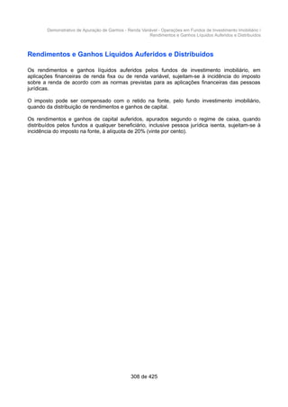 Demonstrativo de Apuração de Ganhos - Renda Variável - Operações em Fundos de Investimento Imobiliário /
Rendimentos e Ganhos Líquidos Auferidos e Distribuídos
Rendimentos e Ganhos Líquidos Auferidos e Distribuídos
Os rendimentos e ganhos líquidos auferidos pelos fundos de investimento imobiliário, em
aplicações financeiras de renda fixa ou de renda variável, sujeitam-se à incidência do imposto
sobre a renda de acordo com as normas previstas para as aplicações financeiras das pessoas
jurídicas.
O imposto pode ser compensado com o retido na fonte, pelo fundo investimento imobiliário,
quando da distribuição de rendimentos e ganhos de capital.
Os rendimentos e ganhos de capital auferidos, apurados segundo o regime de caixa, quando
distribuídos pelos fundos a qualquer beneficiário, inclusive pessoa jurídica isenta, sujeitam-se à
incidência do imposto na fonte, à alíquota de 20% (vinte por cento).
308 de 425
 