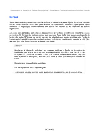 Demonstrativo de Apuração de Ganhos - Renda Variável - Operações em Fundos de Investimento Imobiliário / Isenção
Isenção
Serão isentos do imposto sobre a renda na fonte e na Declaração de Ajuste Anual das pessoas
físicas, os rendimentos distribuídos pelos Fundos de Investimento Imobiliário cujas quotas sejam
admitidas à negociação exclusivamente em bolsas de valores ou no mercado de balcão
organizado.
A isenção será concedida somente nos casos em que o Fundo de Investimento Imobiliário possua
no mínimo, 50 (cinquenta) cotistas, desde que a pessoa física titular das quotas, participante do
fundo, não tenha 10% (dez por cento) ou mais da totalidade das quotas emitidas pelo Fundo de
Investimento Imobiliário ou cujas quotas lhe deem o direito ao recebimento superior a 10% (dez
por cento) do total de rendimentos auferidos pelo fundo.
Atenção
Sujeita-se à tributação aplicável às pessoas jurídicas o fundo de investimento
imobiliário que aplicar recursos em empreendimento imobiliário que tenha como
incorporador, construtor ou sócio, cotista que possua, isoladamente ou em conjunto
com a pessoa a ele ligada, mais de 25% (vinte e cinco por cento) das quotas do
fundo.
Considera-se pessoa ligada ao cotista:
- os seus parentes até o segundo grau;
- a empresa sob seu controle ou de qualquer de seus parentes até o segundo grau.
310 de 425
 