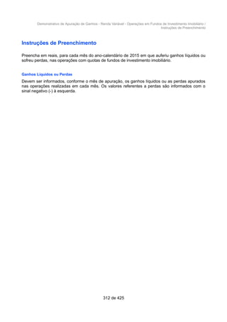 Demonstrativo de Apuração de Ganhos - Renda Variável - Operações em Fundos de Investimento Imobiliário /
Instruções de Preenchimento
Instruções de Preenchimento
Preencha em reais, para cada mês do ano-calendário de 2015 em que auferiu ganhos líquidos ou
sofreu perdas, nas operações com quotas de fundos de investimento imobiliário.
Ganhos Líquidos ou Perdas
Devem ser informados, conforme o mês de apuração, os ganhos líquidos ou as perdas apurados
nas operações realizadas em cada mês. Os valores referentes a perdas são informados com o
sinal negativo (-) à esquerda.
312 de 425
 