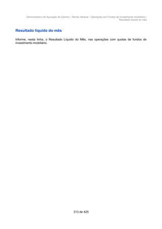 Demonstrativo de Apuração de Ganhos - Renda Variável - Operações em Fundos de Investimento Imobiliário /
Resultado líquido do mês
Resultado líquido do mês
Informe, nesta linha, o Resultado Líquido do Mês, nas operações com quotas de fundos de
investimento imobiliário.
313 de 425
 