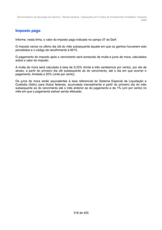 Demonstrativo de Apuração de Ganhos - Renda Variável - Operações em Fundos de Investimento Imobiliário / Imposto
pago
Imposto pago
Informe, nesta linha, o valor do imposto pago indicado no campo 07 do Darf.
O imposto vence no último dia útil do mês subsequente àquele em que os ganhos houverem sido
percebidos e o código de recolhimento é 6015.
O pagamento do imposto após o vencimento será acrescido de multa e juros de mora, calculados
sobre o valor do imposto.
A multa de mora será calculada à taxa de 0,33% (trinta e três centésimos por cento), por dia de
atraso, a partir do primeiro dia útil subsequente ao do vencimento, até o dia em que ocorrer o
pagamento, limitada a 20% (vinte por cento).
Os juros de mora serão equivalentes à taxa referencial do Sistema Especial de Liquidação e
Custódia (Selic) para títulos federais, acumulada mensalmente a partir do primeiro dia do mês
subsequente ao do vencimento até o mês anterior ao do pagamento e de 1% (um por cento) no
mês em que o pagamento estiver sendo efetuado.
318 de 425
 