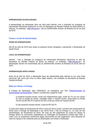 /
APRESENTAÇÃO DA DECLARAÇÃO
A apresentação da declaração deve ser feita pela Internet, com a utilização do programa de
transmissão Receitanet disponível no sítio da Secretaria da Receita Federal do Brasil (RFB) na
Internet, no endereço <http://rfb.gov.br>, até as 23h59min59s (horário de Brasília) de 29 de abril
de 2016.
Prazos e Locais de Apresentação
PRAZO DE APRESENTAÇÃO
Até 29 de abril de 2016 para todas as pessoas físicas obrigadas a apresentar a Declaração de
Ajuste Anual.
LOCAL DE APRESENTAÇÃO
Internet - com a utilização do programa de transmissão Receitanet, disponível no sítio da
Secretaria da Receita Federal do Brasil na Internet, no endereço <http://rfb.gov.br>. As
declarações devem ser transmitidas até as 23h59min59s (horário de Brasília) de 29 de abril de
2016.
APRESENTAÇÃO APÓS O PRAZO
Após 29 de abril de 2016, a declaração deve ser apresentada pela Internet ou em uma mídia
removível, tais como pen drive ou disco rígido externo, nas unidades da Secretaria da Receita
Federal do Brasil.
Multa por Atraso na Entrega
A entrega da declaração após 29/04/2016, se obrigatória (ver item Obrigatoriedade de
Apresentação da Declaração), sujeita o contribuinte à seguinte multa:
a) existindo imposto devido, ainda que integralmente pago, multa de 1% (um por cento)
ao mês ou fração de atraso, calculada sobre o imposto devido, observados os limites
mínimo de R$ 165,74 e máximo de 20% (vinte por cento) do imposto devido;
b) não existindo imposto devido, multa de R$ 165,74.
A multa será objeto de lançamento de ofício e terá por termo inicial o primeiro dia subsequente ao
fixado para a entrega da declaração e por termo final o mês da entrega ou, no caso de não
apresentação, do lançamento de ofício. No caso do não pagamento da multa por atraso na
entrega dentro do vencimento estabelecido na notificação de lançamento emitida pelo PGD, a
multa, com os respectivos acréscimos legais decorrentes do não pagamento, será deduzida do
valor do imposto a ser restituído para as declarações com direito a restituição.
32 de 425
 