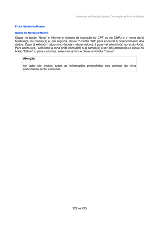 Declaração de Final de Espólio / Declaração de Final de Espólio
Ficha Herdeiros/Meeiro
Dados do Herdeiro/Meeiro
Clique no botão “Novo” e informe o número de inscrição no CPF ou no CNPJ e o nome do(s)
herdeiro(s) ou meeiro(s) e, em seguida, clique no botão “OK” para encerrar o preenchimento dos
dados. Caso já exista(m) algum(ns) dado(s) relacionado(s), é possível alterá-lo(s) ou excluí-lo(s).
Para alterá-lo(s), selecione a linha onde consta(m) o(s) campo(s) a ser(em) alterado(s) e clique no
botão “Editar” e, para excluí-los, selecione a linha e clique no botão “Excluir”.
Atenção
Ao optar por excluir, todas as informações preenchidas nos campos da linha
selecionada serão excluídas.
327 de 425
 