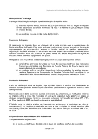 Declaração de Final de Espólio / Declaração de Final de Espólio
Multa por atraso na entrega
A entrega da declaração final após o prazo está sujeita à seguinte multa:
a) existindo imposto devido, multa de 1% (um por cento) ao mês ou fração do imposto
devido, observados os valores mínimo de R$ 165,74 e máximo de 20% (vinte por cento)
do imposto devido;
b) não existindo imposto devido, multa de R$165,74.
Pagamento do Imposto
O pagamento do imposto deve ser efetuado até a data prevista para a apresentação da
Declaração Final de Espólio. Este prazo aplica-se igualmente ao imposto apurado na declaração
correspondente ao ano-calendário anterior à decisão judicial da partilha, sobrepartilha,
adjudicação dos bens e direitos ou lavratura da escritura pública bem como de quaisquer outros
créditos tributários ainda não quitados, se prazo menor não estiver estipulado na legislação
tributária. Não é permitido o pagamento em quotas.
O imposto e seus respectivos acréscimos legais podem ser pagos das seguintes formas:
a) transferência eletrônica de fundos por meio de sistemas eletrônicos das instituições
financeiras autorizadas pela Secretaria da Receita Federal do Brasil a operar com
essa modalidade de arrecadação;
b) em qualquer agência bancária integrante da rede arrecadadora de receitas federais,
mediante Documento de Arrecadação de Receitas Federais (Darf), ou utilizando os
caixas eletrônicos de autoatendimento, no caso de pagamento efetuado no Brasil.
Restituição do Imposto
Caso, na Declaração Final de Espólio, seja apurado imposto a restituir, são observadas as
mesmas normas aplicáveis às restituições das demais pessoas físicas vigentes no exercício a ela
correspondente.
Na inexistência de bens ou direitos sujeitos a inventário ou arrolamento, as restituições relativas
ao imposto sobre a renda não recebidas em vida pelo respectivo titular podem ser pagas ao
cônjuge, companheiro(a) ou herdeiros, observado o disposto na Instrução Normativa SRF nº 81,
de 11 de outubro de 2001, inexigível, neste caso, o alvará judicial.
Existindo bens ou direitos sujeitos ao inventário ou arrolamento, a restituição ao cônjuge,
companheiro(a) ou herdeiros é realizada na forma e nas condições do alvará expedido pela
autoridade judicial para essa finalidade, observado o disposto na Instrução Normativa SRF nº 81,
de 2001.
Responsabilidade dos Sucessores e do Inventariante
São pessoalmente responsáveis:
a) o espólio, pelos tributos devidos pelo de cujus até a data da abertura da sucessão;
329 de 425
 