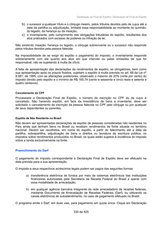 Declaração de Final de Espólio / Declaração de Final de Espólio
b) o sucessor a qualquer título e o cônjuge meeiro, pelos tributos devidos pelo de cujus até a
data da partilha ou adjudicação, limitada essa responsabilidade ao montante do quinhão,
do legado, da herança ou da meação;
c) o inventariante, pelo cumprimento das obrigações tributárias do espólio, resultantes dos
atos praticados com excesso de poderes ou infração de lei.
Não existindo meação, herança ou legado, o cônjuge sobrevivente ou o sucessor não responde
pelos tributos devidos pela pessoa falecida.
Na impossibilidade de se exigir do espólio o pagamento do imposto, o inventariante responde
solidariamente com ele quanto aos atos em que intervier ou pelas omissões de que for
responsável, não se sujeitando à multa de ofício.
A falta de apresentação das declarações de rendimentos de espólio, se obrigatórias, bem como
sua apresentação após os prazos fixados, sujeitam o espólio à multa prevista no art. 88 da Lei nº
8.981, de 1995, com as alterações posteriores, observado o máximo de 20% (vinte por cento) do
imposto devido pelo espólio e o mínimo de R$ 165,74 (cento e sessenta e cinco reais e setenta e
quatro centavos).
Cancelamento do CPF
Processada a Declaração Final de Espólio, o número de inscrição no CPF do de cujus é
cancelado. Não havendo espólio, em face da inexistência de bens a inventariar, deve ser
solicitado o cancelamento da inscrição da pessoa falecida no CPF pelo cônjuge ou por qualquer
de seus dependentes ou parentes.
Espólio de Não Residente no Brasil
Não devem ser apresentadas declarações de espólio de pessoas consideradas não residentes no
País ainda que tenham bens no Brasil ou recebam rendimentos de fonte situada no território
nacional. Devem ser recolhidos, em nome do espólio, a partir do falecimento até a data da
partilha, sobrepartilha, adjudicação de bens e direitos ou lavratura da escritura pública, os
impostos sobre rendimentos produzidos no Brasil, os quais estão sujeitos à incidência do imposto
sobre a renda exclusivamente na fonte.
Preenchimento do Darf
O pagamento do imposto correspondente à Declaração Final de Espólio deve ser efetuado na
data prevista para a sua apresentação.
O imposto e seus respectivos acréscimos legais podem ser pagos das seguintes formas:
a) transferência eletrônica de fundos por meio de sistemas eletrônicos das instituições
financeiras autorizadas pela Secretaria da Receita Federal do Brasil a operar com
essa modalidade de arrecadação;
b) em qualquer agência bancária integrante da rede arrecadadora de receitas federais,
mediante Documento de Arrecadação de Receitas Federais (Darf), ou utilizando os
caixas eletrônicos de autoatendimento, no caso de pagamento efetuado no Brasil.
O programa emite o Darf, em duas vias, para pagamento em quota única. Clique em Declaração
330 de 425
 