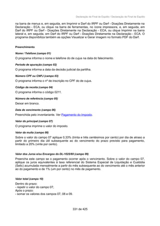 Declaração de Final de Espólio / Declaração de Final de Espólio
na barra de menus e, em seguida, em Imprimir e Darf do IRPF ou Darf - Doações Diretamente na
Declaração - ECA, ou clique na barra de ferramentas, no ícone impressora, e, em seguida, em
Darf do IRPF ou Darf - Doações Diretamente na Declaração - ECA, ou clique Imprimir na barra
lateral e, em seguida, em Darf do IRPF ou Darf - Doações Diretamente na Declaração - ECA. O
programa disponibiliza também as opções Visualizar e Gerar imagem no formato PDF do Darf.
Preenchimento
Nome / Telefone (campo 01)
O programa informa o nome e telefone do de cujus na data do falecimento.
Período de apuração (campo 02)
O programa informa a data da decisão judicial da partilha.
Número CPF ou CNPJ (campo 03)
O programa informa o nº de inscrição no CPF do de cujus.
Código da receita (campo 04)
O programa informa o código 0211.
Número de referência (campo 05)
Deixar em branco.
Data de vencimento (campo 06)
Preenchida pelo inventariante. Ver Pagamento do Imposto.
Valor do principal (campo 07)
O programa imprime o valor do imposto.
Valor da multa (campo 08)
Sobre o valor do campo 07 aplique 0,33% (trinta e três centésimos por cento) por dia de atraso a
partir do primeiro dia útil subsequente ao do vencimento do prazo previsto para pagamento,
limitado a 20% (vinte por cento).
Valor dos Juros e/ou Encargos do DL-1025/69 (campo 09)
Preencha este campo se o pagamento ocorrer após o vencimento. Sobre o valor do campo 07,
aplique os juros equivalentes à taxa referencial do Sistema Especial de Liquidação e Custódia
(Selic) acumulada mensalmente a partir do mês subsequente ao do vencimento até o mês anterior
ao do pagamento e de 1% (um por cento) no mês de pagamento.
Valor total (campo 10)
Dentro do prazo:
- repetir o valor do campo 07;
Após o prazo:
- somar os valores dos campos 07, 08 e 09.
331 de 425
 
