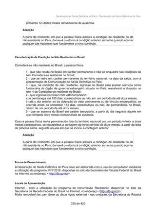 Declaração de Saída Definitiva do País / Declaração de Saída Definitiva do País
primeiros 12 (doze) meses consecutivos de ausência.
Atenção
A partir do momento em que a pessoa física adquira a condição de residente ou de
não residente no País, dar-se-á o retorno à condição anterior somente quando ocorrer
qualquer das hipóteses que fundamente a nova condição.
Caracterização da Condição de Não Residente no Brasil
Considera-se não residente no Brasil, a pessoa física:
1 - que não resida no Brasil em caráter permanente e não se enquadre nas hipóteses do
item Considera-se residente no Brasil;
2 - que se retire em caráter permanente do território nacional, na data da saída, com a
apresentação da Comunicação de Saída Definitiva do País;
3 - que, na condição de não residente, ingresse no Brasil para prestar serviços como
funcionária de órgão de governo estrangeiro situado no País, ressalvado o disposto no
item 4 de Considera-se residente no Brasil;
4 - que ingresse no Brasil com visto temporário:
a) e permaneça até 183 dias, consecutivos ou não, em um período de até doze meses;
b) até o dia anterior ao da obtenção de visto permanente ou de vínculo empregatício, se
ocorrida antes de completar 184 dias, consecutivos ou não, de permanência no Brasil,
dentro de um período de até doze meses;
5 - que se ausente do Brasil em caráter temporário, a partir do dia seguinte àquele em
que complete doze meses consecutivos de ausência.
Caso a pessoa física tenha permanecido fora do território nacional por um período inferior a doze
meses consecutivos, se restabelece a contagem de novo período de doze meses, a partir da data
da próxima saída, seguinte àquela em que se iniciou a contagem anterior.
Atenção
A partir do momento em que a pessoa física adquira a condição de residente ou de
não residente no País, dar-se-á o retorno à condição anterior somente quando ocorrer
qualquer das hipóteses que fundamente a nova condição.
Forma de Preenchimento
A Declaração de Saída Definitiva do País deve ser elaborada com o uso do computador, mediante
a utilização do programa IRPF2016, disponível no sítio da Secretaria da Receita Federal do Brasil
na Internet, no endereço <http://rfb.gov.br>.
Locais de Apresentação
Internet - com a utilização do programa de transmissão Receitanet, disponível no sítio da
Secretaria da Receita Federal do Brasil na Internet, no endereço <http://rfb.gov.br>;
Mídia removível (ex. pen drive ou disco rígido externo) - nas unidades da Secretaria da Receita
335 de 425
 