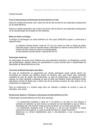 Declaração de Saída Definitiva do País / Declaração de Saída Definitiva do País
Federal do Brasil.
Prazo de Apresentação da Declaração de Saída Definitiva do País
Saída em caráter permanente: até o último dia útil do mês de abril do ano-calendário subsequente
ao da saída definitiva.
Saída em caráter temporário: até o último dia útil do mês de abril do ano-calendário subsequente
ao da caracterização da condição de não residente.
Multa por Atraso na Entrega
A entrega da Declaração de Saída Definitiva do País após 29/04/2016 sujeita o contribuinte à
seguinte multa:
a) existindo imposto devido, multa de 1% (um por cento) ao mês ou fração de atraso
calculada sobre o valor do imposto devido, observados os valores mínimo de R$ 165,74 e
máximo de 20% (vinte por cento) do imposto devido;
b) não existindo imposto devido, multa de R$ 165,74.
Declarações Anteriores
As declarações de ajuste anual relativas aos anos-calendário anteriores, se obrigatórias e ainda
não apresentadas, também devem ser apresentadas no prazo previsto para a apresentação da
Declaração de Saída Definitiva do País.
Conversão de Moeda Estrangeira para Reais
No caso de rendimentos ou pagamentos em moeda estrangeira, esses valores devem ser
convertidos em dólares dos Estados Unidos da América, pelo valor fixado pela autoridade
monetária do país de origem dos rendimentos, na data do recebimento ou pagamento e, em
seguida, em reais mediante a utilização do valor do dólar dos Estados Unidos da América fixado
pelo Banco Central do Brasil para o último dia útil da primeira quinzena do mês anterior ao do
recebimento ou pagamento.
Para os rendimentos e o imposto pago deve ser utilizada a cotação de compra e, para as
deduções, a de venda.
Rendimentos Sujeitos à Tributação na Declaração de Saída Definitiva do País
A Declaração de Saída Definitiva do País deve abranger:
- os rendimentos recebidos a partir de 1º de janeiro ou da data em que adquiriu a
condição de residente, se esta ocorreu no decorrer do ano-calendário a que se refere a
declaração até o dia anterior à data da saída do Brasil, se em caráter permanente;
- os rendimentos recebidos entre 1º de janeiro e o dia em que completar 12 meses
consecutivos de ausência, no caso de saída do Brasil em caráter temporário.
Aplicam-se as normas estabelecidas para o ano-calendário a que corresponder a
declaração.
336 de 425
 