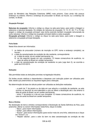 Declaração de Saída Definitiva do País / Declaração de Saída Definitiva do País
posto do Ministério das Relações Exteriores (MRE) mais próximo. Caso ainda não possua
endereço no exterior, informe o endereço do procurador no Brasil, se houver, ou o endereço de
contato, no Brasil.
Ocupação Principal:
Natureza da ocupação: Informe o código ou clique na seta para baixo, para exibir a listagem e
selecione a natureza desejada. Os códigos de natureza da ocupação 13, 14, 61, 62, 71 e 72 não
exigem o código da ocupação principal; caso tenha exercido também ocupação remunerada de
outra natureza, informe o código da ocupação principal relativo a esta ocupação.
Ocupação principal: Informe o código ou clique na seta para baixo, para exibir a listagem e
selecione a ocupação principal desejada.
Ficha Saída
Nesta ficha devem ser informados:
1. os dados do procurador (número de inscrição no CPF, nome e endereço completo), se
houver;
2. a data da caracterização da condição de não residente, correspondente:
a) à data da saída, se em caráter permanente; ou
b) ao dia seguinte àquele em que completou 12 meses consecutivos de ausência, no
caso de saída do Brasil em caráter temporário;
3. a data da caracterização da condição de residente no país (veja item 2), se ocorrida a
partir de 01/01/2015.
Deduções
São permitidas todas as deduções previstas na legislação tributária.
Os limites anuais relativos a dependentes e despesas com instrução podem ser utilizados pelo
total, desde que preenchidos os requisitos legais para a dedução.
Na determinação da base de cálculo podem ser utilizadas as deduções realizadas:
- a partir de 1º de janeiro ou da data em que adquiriu a condição de residente, se esta
ocorreu no decorrer do ano-calendário a que se refere a declaração até o dia anterior à
data da saída do Brasil, se em caráter permanente;
- entre 1º de janeiro e o dia em que completar 12 meses consecutivos de ausência, no
caso de saída do Brasil em caráter temporário.
Bens e Direitos
Na declaração de bens e direitos correspondente à Declaração de Saída Definitiva do País, para
preencher, alterar ou excluir informações nesta ficha, clique no botão:
- “Novo”, para inserir informações;
- “Editar”, para alterar informações;
- “Excluir”, para excluir informações (para excluir mais de uma linha, selecione-as e clique
em “Excluir”); ou
- “Repetir valores”, para o valor do bem na data caracterização da condição de não
338 de 425
 