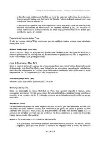 Declaração de Saída Definitiva do País / Declaração de Saída Definitiva do País
a) transferência eletrônica de fundos por meio de sistemas eletrônicos das instituições
financeiras autorizadas pela Secretaria da Receita Federal do Brasil a operar com essa
modalidade de arrecadação; ou
b) em qualquer agência bancária integrante da rede arrecadadora de receitas federais,
mediante Documento de Arrecadação de Receitas Federais (Darf), ou utilizando os
caixas eletrônicos de autoatendimento, no caso de pagamento efetuado no Brasil, pelo
contribuinte ou seu procurador.
Pagamento do Imposto Após o Prazo
O valor do imposto pago APÓS o vencimento será acrescido de multa e juros de mora calculados
da seguinte forma:
Multa de Mora (campo 08 do Darf)
Sobre o valor do campo 07, aplique 0,33% (trinta e três centésimos por cento) por dia de atraso, a
partir do primeiro dia útil subsequente ao do vencimento do prazo previsto para o pagamento. A
multa está limitada a 20% (vinte por cento).
Juros de Mora (campo 09 do Darf)
Sobre o valor do campo 07, aplique os juros equivalentes à taxa referencial do Sistema Especial
de Liquidação e de Custódia (Selic), para títulos federais, acumulada mensalmente, calculados a
partir do mês subsequente ao previsto para a entrega da declaração até o mês anterior ao do
pagamento e de 1% (um por cento) no mês do pagamento.
Valor Total (campo 10 do Darf)
Informe a soma dos valores dos campos 07, 08 e 09.
Restituição do Imposto
Caso, na Declaração de Saída Definitiva do País, seja apurado imposto a restituir, serão
observadas as mesmas normas aplicáveis às demais restituições às pessoas físicas, vigentes no
exercício a ela correspondente. A restituição somente será efetuada ao contribuinte ou ao seu
procurador.
Disposições Finais
Os rendimentos recebidos de fonte pagadora situada no Brasil, por não residentes no País, são
tributados de forma definitiva quanto aos rendimentos de ganho de capital e ganhos líquidos
auferidos em aplicações financeiras, ou exclusivamente na fonte, nos demais casos, não se
aplicando as isenções previstas para os residentes no Brasil, ressalvada a existência de acordo,
tratado ou convenção internacional.
A pessoa física que passou à condição de não residente:
a) e que receba rendimentos do Brasil deve comunicar tal condição, por escrito, à fonte
pagadora, para que esta proceda à retenção do imposto sobre a renda, na forma da
342 de 425
 