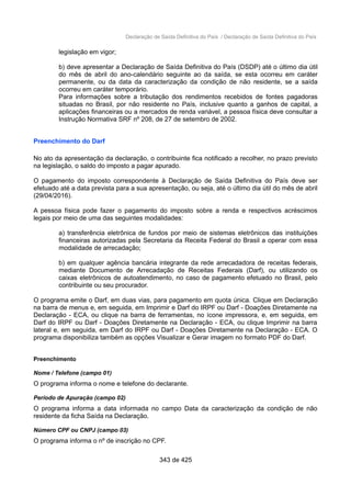 Declaração de Saída Definitiva do País / Declaração de Saída Definitiva do País
legislação em vigor;
b) deve apresentar a Declaração de Saída Definitiva do País (DSDP) até o último dia útil
do mês de abril do ano-calendário seguinte ao da saída, se esta ocorreu em caráter
permanente, ou da data da caracterização da condição de não residente, se a saída
ocorreu em caráter temporário.
Para informações sobre a tributação dos rendimentos recebidos de fontes pagadoras
situadas no Brasil, por não residente no País, inclusive quanto a ganhos de capital, a
aplicações financeiras ou a mercados de renda variável, a pessoa física deve consultar a
Instrução Normativa SRF nº 208, de 27 de setembro de 2002.
Preenchimento do Darf
No ato da apresentação da declaração, o contribuinte fica notificado a recolher, no prazo previsto
na legislação, o saldo do imposto a pagar apurado.
O pagamento do imposto correspondente à Declaração de Saída Definitiva do País deve ser
efetuado até a data prevista para a sua apresentação, ou seja, até o último dia útil do mês de abril
(29/04/2016).
A pessoa física pode fazer o pagamento do imposto sobre a renda e respectivos acréscimos
legais por meio de uma das seguintes modalidades:
a) transferência eletrônica de fundos por meio de sistemas eletrônicos das instituições
financeiras autorizadas pela Secretaria da Receita Federal do Brasil a operar com essa
modalidade de arrecadação;
b) em qualquer agência bancária integrante da rede arrecadadora de receitas federais,
mediante Documento de Arrecadação de Receitas Federais (Darf), ou utilizando os
caixas eletrônicos de autoatendimento, no caso de pagamento efetuado no Brasil, pelo
contribuinte ou seu procurador.
O programa emite o Darf, em duas vias, para pagamento em quota única. Clique em Declaração
na barra de menus e, em seguida, em Imprimir e Darf do IRPF ou Darf - Doações Diretamente na
Declaração - ECA, ou clique na barra de ferramentas, no ícone impressora, e, em seguida, em
Darf do IRPF ou Darf - Doações Diretamente na Declaração - ECA, ou clique Imprimir na barra
lateral e, em seguida, em Darf do IRPF ou Darf - Doações Diretamente na Declaração - ECA. O
programa disponibiliza também as opções Visualizar e Gerar imagem no formato PDF do Darf.
Preenchimento
Nome / Telefone (campo 01)
O programa informa o nome e telefone do declarante.
Período de Apuração (campo 02)
O programa informa a data informada no campo Data da caracterização da condição de não
residente da ficha Saída na Declaração.
Número CPF ou CNPJ (campo 03)
O programa informa o nº de inscrição no CPF.
343 de 425
 