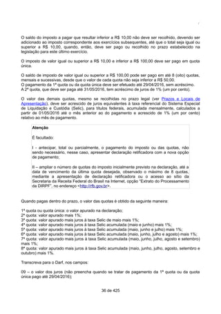 /
O saldo do imposto a pagar que resultar inferior a R$ 10,00 não deve ser recolhido, devendo ser
adicionado ao imposto correspondente aos exercícios subsequentes, até que o total seja igual ou
superior a R$ 10,00, quando, então, deve ser pago ou recolhido no prazo estabelecido na
legislação para este último exercício.
O imposto de valor igual ou superior a R$ 10,00 e inferior a R$ 100,00 deve ser pago em quota
única.
O saldo de imposto de valor igual ou superior a R$ 100,00 pode ser pago em até 8 (oito) quotas,
mensais e sucessivas, desde que o valor de cada quota não seja inferior a R$ 50,00.
O pagamento da 1ª quota ou da quota única deve ser efetuado até 29/04/2016, sem acréscimo.
A 2ª quota, que deve ser paga até 31/05/2016, tem acréscimo de juros de 1% (um por cento).
O valor das demais quotas, mesmo se recolhidas no prazo legal (ver Prazos e Locais de
Apresentação), deve ser acrescido de juros equivalentes à taxa referencial do Sistema Especial
de Liquidação e Custódia (Selic), para títulos federais, acumulada mensalmente, calculados a
partir de 01/05/2016 até o mês anterior ao do pagamento e acrescido de 1% (um por cento)
relativo ao mês de pagamento.
Atenção
É facultado:
I - antecipar, total ou parcialmente, o pagamento do imposto ou das quotas, não
sendo necessário, nesse caso, apresentar declaração retificadora com a nova opção
de pagamento;
II – ampliar o número de quotas do imposto inicialmente previsto na declaração, até a
data de vencimento da última quota desejada, observado o máximo de 8 quotas,
mediante a apresentação de declaração retificadora ou o acesso ao sítio da
Secretaria da Receita Federal do Brasil na Internet, opção “Extrato do Processamento
da DIRPF”, no endereço <http://rfb.gov.br>.
Quando pagas dentro do prazo, o valor das quotas é obtido da seguinte maneira:
1ª quota ou quota única: o valor apurado na declaração;
2ª quota: valor apurado mais 1%;
3ª quota: valor apurado mais juros à taxa Selic de maio mais 1%;
4ª quota: valor apurado mais juros à taxa Selic acumulada (maio e junho) mais 1%;
5ª quota: valor apurado mais juros à taxa Selic acumulada (maio, junho e julho) mais 1%;
6ª quota: valor apurado mais juros à taxa Selic acumulada (maio, junho, julho e agosto) mais 1%;
7ª quota: valor apurado mais juros à taxa Selic acumulada (maio, junho, julho, agosto e setembro)
mais 1%;
8ª quota: valor apurado mais juros à taxa Selic acumulada (maio, junho, julho, agosto, setembro e
outubro) mais 1%.
Transcreva para o Darf, nos campos:
09 – o valor dos juros (não preencha quando se tratar de pagamento da 1ª quota ou da quota
única pago até 29/04/2016);
36 de 425
 