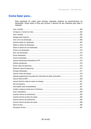 Como fazer para... / Como fazer para...
Como fazer para...
Este assistente foi criado para fornecer respostas relativas ao preenchimento da
declaração. Clique sobre a linha que contiver o assunto de seu interesse para obter a
resposta.
Usar o AJUDA....................................................................................................................................362
Configurar o monitor de vídeo............................................................................................................362
Usar o teclado.....................................................................................................................................362
Navegar pelo programa......................................................................................................................364
Criar uma nova declaração.................................................................................................................366
Importar dados da declaração...........................................................................................................367
Digitar os dados da declaração..........................................................................................................372
Salvar os dados de uma declaração...................................................................................................372
Fechar uma declaração......................................................................................................................373
Abrir uma declaração..........................................................................................................................373
Excluir declaração..............................................................................................................................374
Imprimir declaração............................................................................................................................374
Imprimir Rendimentos Recebidos de PF............................................................................................375
Verificar pendências...........................................................................................................................375
Gravar cópia de segurança................................................................................................................376
Restaurar cópia de segurança............................................................................................................377
Entregar Declaração ..........................................................................................................................377
Imprimir recibo de entrega..................................................................................................................378
Agendar pagamentos de quota(s) por intermédio de débito automático............................................379
Imprimir Darf do IRPF.........................................................................................................................380
Imprimir Darf de multa por atraso na entrega.....................................................................................381
Sair do programa................................................................................................................................381
Informações sobre Acessibilidade......................................................................................................381
Instalar a máquina virtual Java no Windows.......................................................................................382
Usar a calculadora..............................................................................................................................383
Importar informe de rendimentos........................................................................................................384
Importar informe de plano de saúde...................................................................................................385
Imprimir informe de rendimentos........................................................................................................385
Imprimir informe de plano de saúde...................................................................................................386
Salvar On-line.....................................................................................................................................386
Recuperar On-line..............................................................................................................................387
361 de 425
 