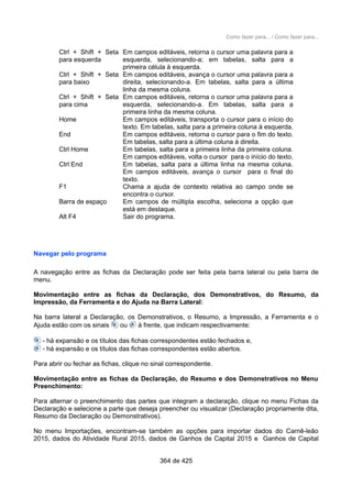 Como fazer para... / Como fazer para...
Ctrl + Shift + Seta
para esquerda
Em campos editáveis, retorna o cursor uma palavra para a
esquerda, selecionando-a; em tabelas, salta para a
primeira célula à esquerda.
Ctrl + Shift + Seta
para baixo
Em campos editáveis, avança o cursor uma palavra para a
direita, selecionando-a. Em tabelas, salta para a última
linha da mesma coluna.
Ctrl + Shift + Seta
para cima
Em campos editáveis, retorna o cursor uma palavra para a
esquerda, selecionando-a. Em tabelas, salta para a
primeira linha da mesma coluna.
Home Em campos editáveis, transporta o cursor para o início do
texto. Em tabelas, salta para a primeira coluna à esquerda.
End Em campos editáveis, retorna o cursor para o fim do texto.
Em tabelas, salta para a última coluna à direita.
Ctrl Home Em tabelas, salta para a primeira linha da primeira coluna.
Em campos editáveis, volta o cursor para o início do texto.
Ctrl End Em tabelas, salta para a última linha na mesma coluna.
Em campos editáveis, avança o cursor para o final do
texto.
F1 Chama a ajuda de contexto relativa ao campo onde se
encontra o cursor.
Barra de espaço Em campos de múltipla escolha, seleciona a opção que
está em destaque.
Alt F4 Sair do programa.
Navegar pelo programa
A navegação entre as fichas da Declaração pode ser feita pela barra lateral ou pela barra de
menu.
Movimentação entre as fichas da Declaração, dos Demonstrativos, do Resumo, da
Impressão, da Ferramenta e do Ajuda na Barra Lateral:
Na barra lateral a Declaração, os Demonstrativos, o Resumo, a Impressão, a Ferramenta e o
Ajuda estão com os sinais ou à frente, que indicam respectivamente:
- há expansão e os títulos das fichas correspondentes estão fechados e,
- há expansão e os títulos das fichas correspondentes estão abertos.
Para abrir ou fechar as fichas, clique no sinal correspondente.
Movimentação entre as fichas da Declaração, do Resumo e dos Demonstrativos no Menu
Preenchimento:
Para alternar o preenchimento das partes que integram a declaração, clique no menu Fichas da
Declaração e selecione a parte que deseja preencher ou visualizar (Declaração propriamente dita,
Resumo da Declaração ou Demonstrativos).
No menu Importações, encontram-se também as opções para importar dados do Carnê-leão
2015, dados do Atividade Rural 2015, dados de Ganhos de Capital 2015 e Ganhos de Capital
364 de 425
 