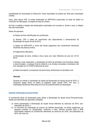 Como fazer para... / Como fazer para...
possibilidade de Importação do Rascunho. Essa importação só poderá ser feita para importação
unitária.
Caso, para algum CPF, já exista declaração do IRPF2016 preenchida na base de dados no
momento da importação, o programa avisa ao usuário.
Ao final, é exibida a relação das declarações importadas com sucesso e, sendo o caso, a relação
das não importadas.
Serão recuperados:
a) Dados da ficha identificação do contribuinte;
b) Nomes, CPF e datas de nascimento dos dependentes e alimentandos da
Declaração de Ajuste Anual de 2015.
c) Dados de CNPJ/CPF e nome das fontes pagadoras dos rendimentos tributáveis
recebidos de pessoa jurídica.
d) Pagamentos efetuados;
e) Declaração de bens, dívidas e ônus reais com valor diferente de zero em 31/12/
2014;
f) Imóveis rurais explorados, a declaração de bens da atividade rural (somente código
e discriminação), o estoque final do rebanho e as dívidas vinculadas à atividade rural
com situação em 31/12/2014 diferente de zero;
g) Saldo de prejuízo a compensar de exercício(s) anterior(es) na atividade rural.
Atenção
Quando se solicita a importação de dados da Declaração de Ajuste Anual de 2015, o
programa apaga todos os dados já digitados (para aquele CPF). Por isso, a
importação deverá ser feita antes do início do preenchimento da declaração.
Importar declaração pré-preenchida
O contribuinte titular da declaração pode utilizar a Declaração de Ajuste Anual Pré-preenchida,
desde que atendidas as seguintes condições:
a) tenha apresentado a Declaração de Ajuste Anual referente ao exercício de 2015, ano-
calendário de 2014; e
b) no momento da importação do arquivo da referida declaração, as fontes pagadoras, as
pessoas jurídicas ou equiparadas, conforme o caso, tenham enviado para a RFB
informações relativas ao contribuinte referentes ao exercício de 2016, ano-calendário de
2015, por meio da:
369 de 425
 