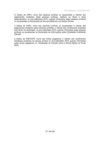 Como fazer para... / Como fazer para...
h) Dados de CNPJ, nome das pessoas jurídicas ou equiparadas e valores dos
pagamentos recebidos pelas pessoas jurídicas, relativos ao titular e ao(s)
dependente(s), no ano-calendário 2015, quando informados pelas pessoas jurídicas
ou equiparadas na Declaração de Serviços Médicos e de Saúde (Dmed);
i) Dados de CNPJ, nome das pessoas jurídicas ou equiparadas e valores dos
pagamentos recebidos pelas pessoas jurídicas, e valores dos rendimentos recebidos
pelo titular da declaração, no ano-calendário 2015, quando informados pelas pessoas
jurídicas ou equiparadas na Declaração de Informações sobre Atividades Imobiliárias
(Dimob);
j) Dados de CNPJ/CPF, nome das fontes pagadoras e valores dos rendimentos
tributáveis recebidos de pessoa jurídica no ano-calendário 2015 quando informados
pelas fontes pagadoras na Declaração do Imposto sobre a Renda Retido na Fonte
(Dirf).
371 de 425
 