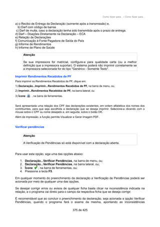 Como fazer para... / Como fazer para...
a) o Recibo de Entrega da Declaração (somente após a transmissão) e,
b) Darf com código de barras
c) Darf de multa, caso a declaração tenha sido transmitida após o prazo de entrega.
d) Darf – Doações Diretamente na Declaração – ECA
e) Relação de Declarações
f) Comunicação à Fonte Pagadora de Saída do País
g) Informe de Rendimentos
h) Informe de Plano de Saúde
Atenção
Se sua impressora for matricial, configure-a para qualidade carta (ou a melhor
definição que a impressora suportar). O sistema poderá não imprimir corretamente se
a impressora selecionada for do tipo "Genérico - Somente Texto".
Imprimir Rendimentos Recebidos de PF
Para imprimir os Rendimentos Recebidos de PF, clique em:
1) Declaração...Imprimir...Rendimentos Recebidos de PF, na barra de menu, ou;
2) Imprimir...Rendimentos Recebidos de PF, na barra lateral; ou
3) Ícone , na barra de ferramentas.
Será apresentada uma relação dos CPF das declarações existentes, em ordem alfabética dos nomes dos
contribuintes, para que seja escolhida a declaração que se deseja imprimir. Selecione-a clicando com o
mouse sobre o CPF ou nome desejado e, em seguida, sobre o botão OK.
Além da impressão, a função permite Visualizar e Gerar Imagem PDF.
Verificar pendências
Atenção
A Verificação de Pendências só está disponível com a declaração aberta.
Para usar esta opção, siga uma das opções abaixo:
1. Declaração...Verificar Pendências, na barra de menu, ou;
2. Declaração...Verificar Pendências, na barra lateral, ou;
3. Ícone , na barra de ferramentas, ou;
4. Pressione a tecla F5.
Em qualquer momento do preenchimento da declaração a Verificação de Pendências poderá ser
acionada por meio de qualquer uma das opções.
Se desejar corrigir erros ou avisos de qualquer ficha basta clicar na inconsistência indicada na
relação, e o programa vai direto para o campo da respectiva ficha que se deseja corrigir.
É recomendável que ao concluir o preenchimento da declaração, seja acionada a opção Verificar
Pendências, quando o programa fará o exame da mesma, apontando as inconsistências
375 de 425
 