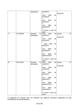 /
declaração maio/2016
+
Juros Selic de
junho/2016
+
juros Selic de
julho/2016
+
juros Selic de
agosto/2016
+
1% sobre o valor da
quota
+
campo 09
7ª 31/10/2016 Apurado na
declaração
Juros Selic de
maio/2016
+
Juros Selic de
junho/2016
+
juros Selic de
julho/2016
+
juros Selic de
agosto/2016
+
juros Selic de
setembro/2016
+
1% sobre o valor da
quota
Campo 07
+
campo 09
8ª 30/11/2016 Apurado na
declaração
Juros Selic de
maio/2016
+
Juros Selic de
junho/2016
+
juros Selic de
julho/2016
+
juros Selic de
agosto/2016
+
juros Selic de
setembro/2016
+
juros Selic de
outubro/2016
+
1% sobre o valor da
quota
Campo 07
+
campo 09
O pagamento do imposto deve ser efetuado nas agências bancárias integrantes da rede
arrecadadora de receitas federais.
38 de 425
 