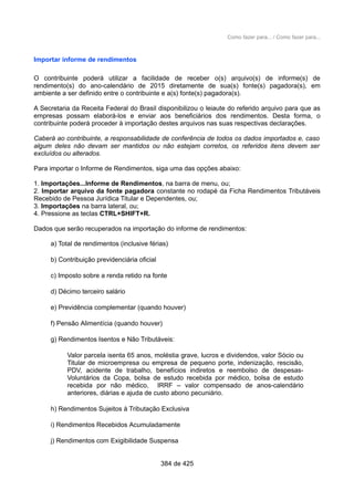 Como fazer para... / Como fazer para...
Importar informe de rendimentos
O contribuinte poderá utilizar a facilidade de receber o(s) arquivo(s) de informe(s) de
rendimento(s) do ano-calendário de 2015 diretamente de sua(s) fonte(s) pagadora(s), em
ambiente a ser definido entre o contribuinte e a(s) fonte(s) pagadora(s).
A Secretaria da Receita Federal do Brasil disponibilizou o leiaute do referido arquivo para que as
empresas possam elaborá-los e enviar aos beneficiários dos rendimentos. Desta forma, o
contribuinte poderá proceder à importação destes arquivos nas suas respectivas declarações.
Caberá ao contribuinte, a responsabilidade de conferência de todos os dados importados e, caso
algum deles não devam ser mantidos ou não estejam corretos, os referidos itens devem ser
excluídos ou alterados.
Para importar o Informe de Rendimentos, siga uma das opções abaixo:
1. Importações...Informe de Rendimentos, na barra de menu, ou;
2. Importar arquivo da fonte pagadora constante no rodapé da Ficha Rendimentos Tributáveis
Recebido de Pessoa Jurídica Titular e Dependentes, ou;
3. Importações na barra lateral, ou;
4. Pressione as teclas CTRL+SHIFT+R.
Dados que serão recuperados na importação do informe de rendimentos:
a) Total de rendimentos (inclusive férias)
b) Contribuição previdenciária oficial
c) Imposto sobre a renda retido na fonte
d) Décimo terceiro salário
e) Previdência complementar (quando houver)
f) Pensão Alimentícia (quando houver)
g) Rendimentos Isentos e Não Tributáveis:
Valor parcela isenta 65 anos, moléstia grave, lucros e dividendos, valor Sócio ou
Titular de microempresa ou empresa de pequeno porte, indenização, rescisão,
PDV, acidente de trabalho, benefícios indiretos e reembolso de despesas-
Voluntários da Copa, bolsa de estudo recebida por médico, bolsa de estudo
recebida por não médico, IRRF – valor compensado de anos-calendário
anteriores, diárias e ajuda de custo abono pecuniário.
h) Rendimentos Sujeitos à Tributação Exclusiva
i) Rendimentos Recebidos Acumuladamente
j) Rendimentos com Exigibilidade Suspensa
384 de 425
 
