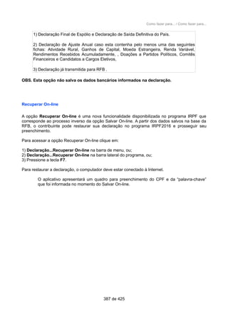 Como fazer para... / Como fazer para...
1) Declaração Final de Espólio e Declaração de Saída Definitiva do País.
2) Declaração de Ajuste Anual caso esta contenha pelo menos uma das seguintes
fichas: Atividade Rural, Ganhos de Capital, Moeda Estrangeira, Renda Variável,
Rendimentos Recebidos Acumuladamente, , Doações a Partidos Políticos, Comitês
Financeiros e Candidatos a Cargos Eletivos,
3) Declaração já transmitida para RFB .
OBS. Esta opção não salva os dados bancários informados na declaração.
Recuperar On-line
A opção Recuperar On-line é uma nova funcionalidade disponibilizada no programa IRPF que
corresponde ao processo inverso da opção Salvar On-line. A partir dos dados salvos na base da
RFB, o contribuinte pode restaurar sua declaração no programa IRPF2016 e prosseguir seu
preenchimento.
Para acessar a opção Recuperar On-line clique em:
1) Declaração...Recuperar On-line na barra de menu, ou;
2) Declaração...Recuperar On-line na barra lateral do programa, ou;
3) Pressione a tecla F7.
Para restaurar a declaração, o computador deve estar conectado à Internet.
O aplicativo apresentará um quadro para preenchimento do CPF e da “palavra-chave”
que foi informada no momento do Salvar On-line.
387 de 425
 