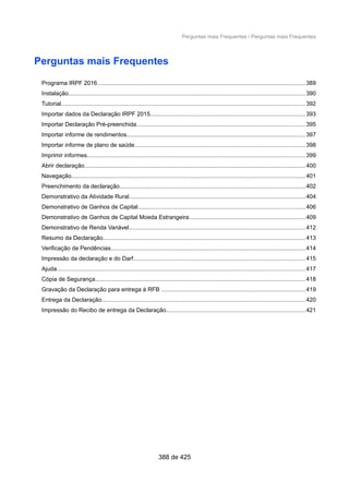 Perguntas mais Frequentes / Perguntas mais Frequentes
Perguntas mais Frequentes
Programa IRPF 2016...............................................................................................................................389
Instalação................................................................................................................................................ 390
Tutorial..................................................................................................................................................... 392
Importar dados da Declaração IRPF 2015...............................................................................................393
Importar Declaração Pré-preenchida.......................................................................................................395
Importar informe de rendimentos.............................................................................................................397
Importar informe de plano de saúde........................................................................................................398
Imprimir informes.....................................................................................................................................399
Abrir declaração.......................................................................................................................................400
Navegação...............................................................................................................................................401
Preenchimento da declaração.................................................................................................................402
Demonstrativo da Atividade Rural...........................................................................................................404
Demonstrativo de Ganhos de Capital......................................................................................................406
Demonstrativo de Ganhos de Capital Moeda Estrangeira.......................................................................409
Demonstrativo de Renda Variável...........................................................................................................412
Resumo da Declaração...........................................................................................................................413
Verificação de Pendências.......................................................................................................................414
Impressão da declaração e do Darf.........................................................................................................415
Ajuda....................................................................................................................................................... 417
Cópia de Segurança................................................................................................................................418
Gravação da Declaração para entrega à RFB ........................................................................................419
Entrega da Declaração............................................................................................................................420
Impressão do Recibo de entrega da Declaração.....................................................................................421
388 de 425
 