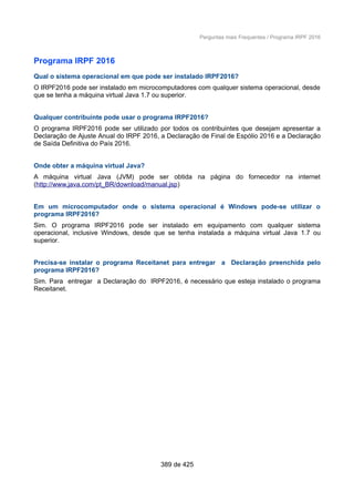 Perguntas mais Frequentes / Programa IRPF 2016
Programa IRPF 2016
Qual o sistema operacional em que pode ser instalado IRPF2016?
O IRPF2016 pode ser instalado em microcomputadores com qualquer sistema operacional, desde
que se tenha a máquina virtual Java 1.7 ou superior.
Qualquer contribuinte pode usar o programa IRPF2016?
O programa IRPF2016 pode ser utilizado por todos os contribuintes que desejam apresentar a
Declaração de Ajuste Anual do IRPF 2016, a Declaração de Final de Espólio 2016 e a Declaração
de Saída Definitiva do País 2016.
Onde obter a máquina virtual Java?
A máquina virtual Java (JVM) pode ser obtida na página do fornecedor na internet
(http://www.java.com/pt_BR/download/manual.jsp)
Em um microcomputador onde o sistema operacional é Windows pode-se utilizar o
programa IRPF2016?
Sim. O programa IRPF2016 pode ser instalado em equipamento com qualquer sistema
operacional, inclusive Windows, desde que se tenha instalada a máquina virtual Java 1.7 ou
superior.
Precisa-se instalar o programa Receitanet para entregar a Declaração preenchida pelo
programa IRPF2016?
Sim. Para entregar a Declaração do IRPF2016, é necessário que esteja instalado o programa
Receitanet.
389 de 425
 