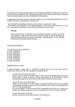 /
O pagamento do imposto também pode ser feito mediante transferência eletrônica de fundos por
meio de sistemas eletrônicos das instituições financeiras autorizadas pela Secretaria da Receita
Federal do Brasil a operar com essa modalidade de arrecadação.
O pagamento das quotas pode ser realizado também por meio de débito automático em conta-
corrente bancária se a declaração for apresentada:
- até 31/03/2016, para débito automático da quota única ou a partir da 1ª quota;
- de 01/04/2016 até 29/04/2016, para débito automático a partir da 2ª quota. Neste caso, o valor
da 1ª quota deve ser recolhido por uma das formas descritas anteriormente.
Atenção
A taxa de juros Selic é pós-fixada, sendo conhecida somente no primeiro dia útil do
mês seguinte. O valor da taxa de juros Selic pode ser obtido no sítio da Secretaria da
Receita Federal do Brasil na Internet, no endereço <http://rfb.gov.br> ou nas unidades
da Secretaria da Receita Federal do Brasil.
Vencimento das Quotas
1ª quota ou quota única: 29/04/2016
2ª quota: 31/05/2016
3ª quota: 30/06/2016
4ª quota: 29/07/2016
5ª quota: 31/08/2016
6ª quota: 30/09/2016
7ª quota: 31/10/2016
8ª quota: 30/11/2016
Pagamento após o Prazo
O valor do imposto a pagar após o vencimento da quota única ou de cada quota deve ser
acrescido de multa e juros de mora calculados da seguinte forma:
a) multa de mora (campo 08 do Darf)
Sobre o valor do campo 07 do Darf, aplicar 0,33% (trinta e três centésimos por cento) por
dia de atraso, a partir do primeiro dia útil subsequente ao do vencimento do prazo
previsto para pagamento, observando o limite máximo de 20% (vinte por cento);
b) juros de mora (campo 09 do Darf)
Sobre o valor do campo 07 do Darf, aplicar os juros equivalentes à taxa Selic acumulada
mensalmente, calculados a partir de maio de 2016 até o mês anterior ao do pagamento e
de 1% no mês do pagamento;
No caso de efetuar no mês de maio de 2016 o pagamento com atraso da 1ª quota ou da
quota única, aplique os juros de 1% (um por cento) sobre o valor do campo 07 do Darf.
c) valor total (campo 10 do Darf)
Informe a soma dos valores dos campos 07, 08 e 09 do Darf.
39 de 425
 