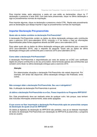 Perguntas mais Frequentes / Importar dados da Declaração IRPF 2015
Para importar todas, após selecionar a pasta em que estão as declarações, clique na 1ª
declaração e pressione a tecla Shift. Com esta tecla pressionada, clique na última declaração e
siga os procedimentos normais de importação.
Para importar algumas, clique na declaração e pressione a tecla CTRL. Repita este procedimento
para as declarações que deseja importar e siga os procedimentos normais de importação.
Importar Declaração Pré-preenchida
Quais são os dados contidos na declaração Pré-Preenchida?
A declaração Pré-Preenchida contém os dados da última declaração entregue pelo contribuinte
para o exercício 2015 (ano-calendário 2014), incluindo o nº do recibo e mais as informações
disponibilizadas pelas fontes pagadoras através da DIRF para o ano-calendário 2015.
Para saber quais são os dados da última declaração entregue pelo contribuinte para o exercício
2015 (ano-calendário 2014), veja a resposta da pergunta “Quais são os dados da última
declaração entregue pelo contribuinte para o exercício 2015 (ano-calendário 2014)”.
Como obter a declaração Pré-Preenchida?
A declaração Pré-Preenchida é disponibilizada por meio de acesso ao e-CAC com certificado
digital (do próprio contribuinte ou de seu procurador). Será fornecida apenas aos contribuintes que
constem como titular na última declaração entregue para o exercício 2015.
Atenção
Em determinadas situações a declaração Pré-Preenchida não estará disponível. Por
exemplo, Dirf ainda não disponível, última declaração entregue não finalizada, entre
outras.
Não consegui obter a declaração Pré-Preenchida. Seu uso é obrigatório?
Não. A utilização da declaração Pré-Preenchida é opcional.
Já obtive a declaração Pré-Preenchida no e-Cac. Posso importá-la no Programa IRPF2016?
Sim. Este procedimento deve ser realizado antes de qualquer outro. Isto porque, caso tenham
sido incluídas informações anteriormente, estas serão apagadas.
O que ocorre se fizer importação a declaração Pré-Preenchida após ter preenchido campos
da declaração de ajuste anual do IRPF2016?
Os dados já digitados da declaração do IRPF2016 são perdidos, mas ao se detectar importação
de dados de declaração Pré-Preenchida com declaração do IRPF2016 já preenchida, o programa
avisa ao usuário.
395 de 425
 