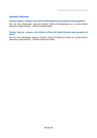 Perguntas mais Frequentes / Imprimir informes
Imprimir informes
Pode-se imprimir o arquivo com Informe de Rendimentos fornecido pela fonte pagadora?
Sim. No menu Declaração, selecione Imprimir...Informe de Rendimentos ou, na barra lateral,
selecione a opção Imprimir... Informe de Rendimentos.
Pode-se imprimir o arquivo com Informe de Plano de Saúde fornecido pela operadora do
plano?
Sim. No menu Declaração, selecione Imprimir...Informe de Plano de Saúde ou, na barra lateral,
selecione a opção Imprimir... Informe de Plano de Saúde.
399 de 425
 