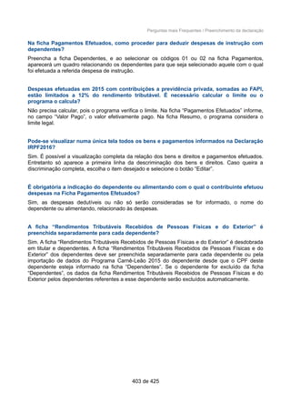 Perguntas mais Frequentes / Preenchimento da declaração
Na ficha Pagamentos Efetuados, como proceder para deduzir despesas de instrução com
dependentes?
Preencha a ficha Dependentes, e ao selecionar os códigos 01 ou 02 na ficha Pagamentos,
aparecerá um quadro relacionando os dependentes para que seja selecionado aquele com o qual
foi efetuada a referida despesa de instrução.
Despesas efetuadas em 2015 com contribuições a previdência privada, somadas ao FAPI,
estão limitados a 12% do rendimento tributável. É necessário calcular o limite ou o
programa o calcula?
Não precisa calcular, pois o programa verifica o limite. Na ficha “Pagamentos Efetuados” informe,
no campo “Valor Pago”, o valor efetivamente pago. Na ficha Resumo, o programa considera o
limite legal.
Pode-se visualizar numa única tela todos os bens e pagamentos informados na Declaração
IRPF2016?
Sim. É possível a visualização completa da relação dos bens e direitos e pagamentos efetuados.
Entretanto só aparece a primeira linha da descriminação dos bens e direitos. Caso queira a
discriminação completa, escolha o item desejado e selecione o botão “Editar”.
É obrigatória a indicação do dependente ou alimentando com o qual o contribuinte efetuou
despesas na Ficha Pagamentos Efetuados?
Sim, as despesas dedutíveis ou não só serão consideradas se for informado, o nome do
dependente ou alimentando, relacionado às despesas.
A ficha “Rendimentos Tributáveis Recebidos de Pessoas Físicas e do Exterior” é
preenchida separadamente para cada dependente?
Sim. A ficha “Rendimentos Tributáveis Recebidos de Pessoas Físicas e do Exterior” é desdobrada
em titular e dependentes. A ficha “Rendimentos Tributáveis Recebidos de Pessoas Físicas e do
Exterior” dos dependentes deve ser preenchida separadamente para cada dependente ou pela
importação de dados do Programa Carnê-Leão 2015 do dependente desde que o CPF deste
dependente esteja informado na ficha “Dependentes”. Se o dependente for excluído da ficha
“Dependentes”, os dados da ficha Rendimentos Tributáveis Recebidos de Pessoas Físicas e do
Exterior pelos dependentes referentes a esse dependente serão excluídos automaticamente.
403 de 425
 
