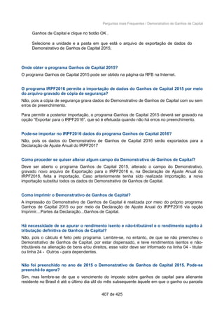 Perguntas mais Frequentes / Demonstrativo de Ganhos de Capital
Ganhos de Capital e clique no botão OK .
Selecione a unidade e a pasta em que está o arquivo de exportação de dados do
Demonstrativo de Ganhos de Capital 2015;
Onde obter o programa Ganhos de Capital 2015?
O programa Ganhos de Capital 2015 pode ser obtido na página da RFB na Internet.
O programa IRPF2016 permite a importação de dados do Ganhos de Capital 2015 por meio
do arquivo gravado de cópia de segurança?
Não, pois a cópia de segurança grava dados do Demonstrativo de Ganhos de Capital com ou sem
erros de preenchimento.
Para permitir a posterior importação, o programa Ganhos de Capital 2015 deverá ser gravado na
opção “Exportar para o IRPF2016”, que só é efetuada quando não há erros no preenchimento.
Pode-se importar no IRPF2016 dados do programa Ganhos de Capital 2016?
Não, pois os dados do Demonstrativo de Ganhos de Capital 2016 serão exportados para a
Declaração de Ajuste Anual do IRPF2017
Como proceder se quiser alterar algum campo do Demonstrativo de Ganhos de Capital?
Deve ser aberto o programa Ganhos de Capital 2015, alterado o campo do Demonstrativo,
gravado novo arquivo de Exportação para o IRPF2016 e, na Declaração de Ajuste Anual do
IRPF2016, feita a importação. Caso anteriormente tenha sido realizada importação, a nova
importação substitui todos os dados do Demonstrativo de Ganhos de Capital.
Como imprimir o Demonstrativo de Ganhos de Capital?
A impressão do Demonstrativo de Ganhos de Capital é realizada por meio do próprio programa
Ganhos de Capital 2015 ou por meio da Declaração de Ajuste Anual do IRPF2016 via opção
Imprimir....Partes da Declaração...Ganhos de Capital.
Há necessidade de se apurar o rendimento isento e não-tributável e o rendimento sujeito à
tributação definitiva de Ganhos de Capital?
Não, pois o cálculo é feito pelo programa. Lembre-se, no entanto, de que se não preencheu o
Demonstrativo de Ganhos de Capital, por estar dispensado, e teve rendimentos isentos e não-
tributáveis na alienação de bens e/ou direitos, esse valor deve ser informado na linha 04 - titular
ou linha 24 - Outros - para dependentes.
Não foi preenchido no ano de 2015 o Demonstrativo de Ganhos de Capital 2015. Pode-se
preenchê-lo agora?
Sim, mas lembre-se de que o vencimento do imposto sobre ganhos de capital para alienante
residente no Brasil é até o último dia útil do mês subsequente àquele em que o ganho ou parcela
407 de 425
 